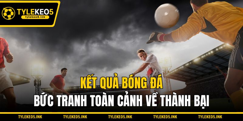 Kết quả bóng đá - Bức tranh toàn cảnh về thành bại